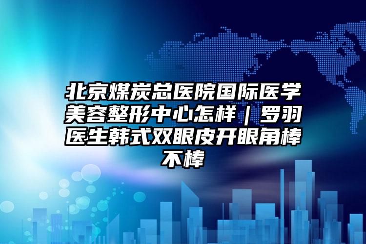 北京煤炭总医院国际医学美容整形中心怎样｜罗羽医生韩式双眼皮开眼角棒不棒
