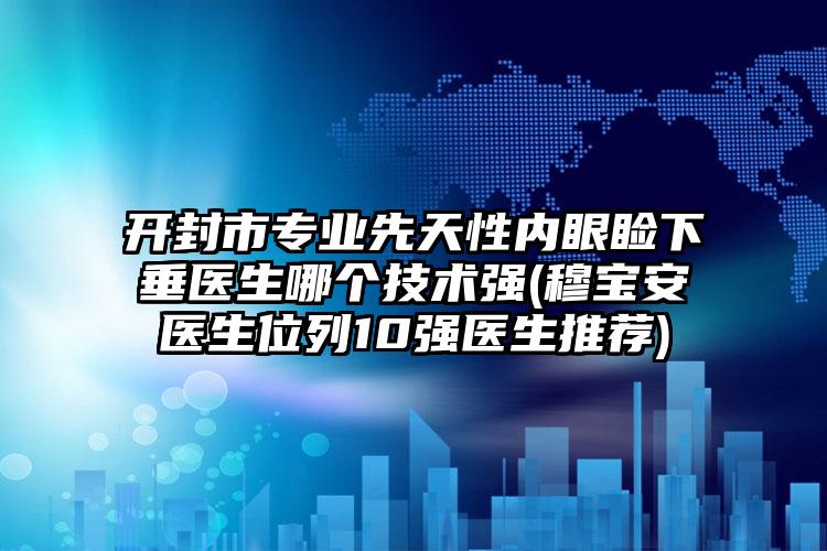 开封市专业先天性内眼睑下垂医生哪个技术强(穆宝安医生位列10强医生推荐)