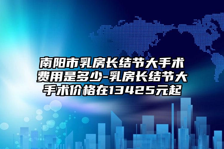 南阳市乳房长结节大手术费用是多少-乳房长结节大手术价格在13425元起