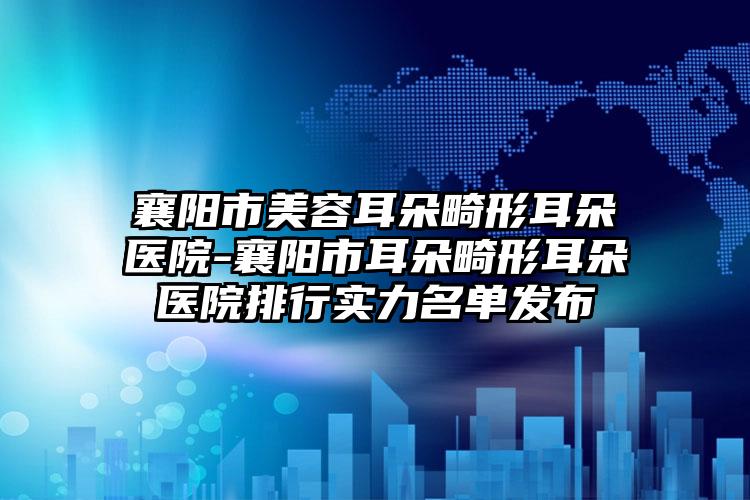 襄阳市美容耳朵畸形耳朵医院-襄阳市耳朵畸形耳朵医院排行实力名单发布