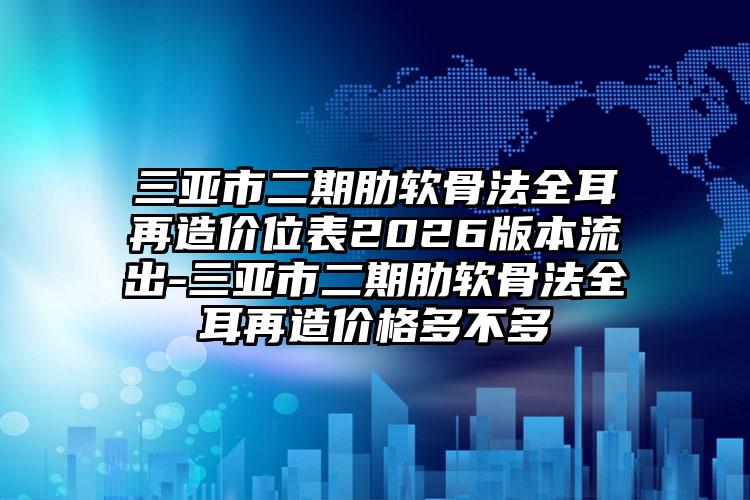 三亚市二期肋软骨法全耳再造价位表2026版本流出-三亚市二期肋软骨法全耳再造价格多不多
