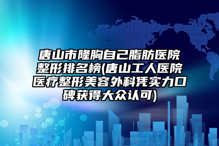 唐山市隆胸自己脂肪医院整形排名榜(唐山工人医院医疗整形美容外科凭实力口碑获得大众认可)