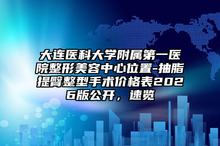 大连医科大学附属第一医院整形美容中心位置-抽脂提臀整型手术价格表2026版公开，速览