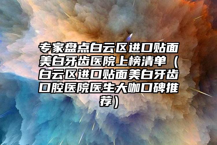 专家盘点白云区进口贴面美白牙齿医院上榜清单（白云区进口贴面美白牙齿口腔医院医生大咖口碑推荐）