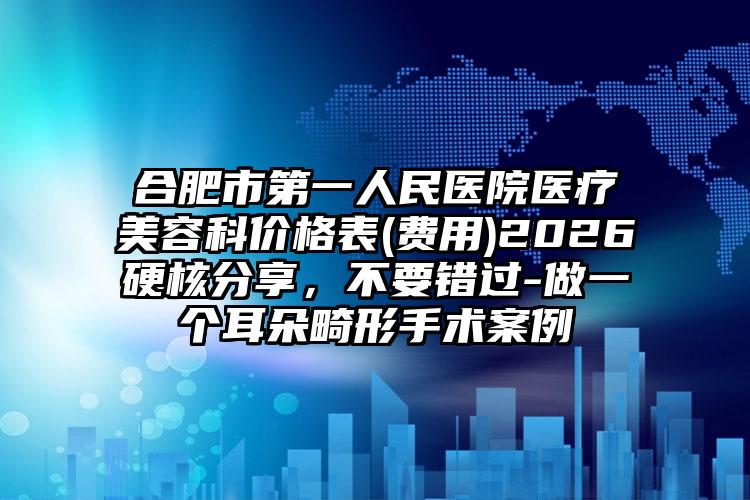 合肥市第一人民医院医疗美容科价格表(费用)2026硬核分享，不要错过-做一个耳朵畸形手术案例