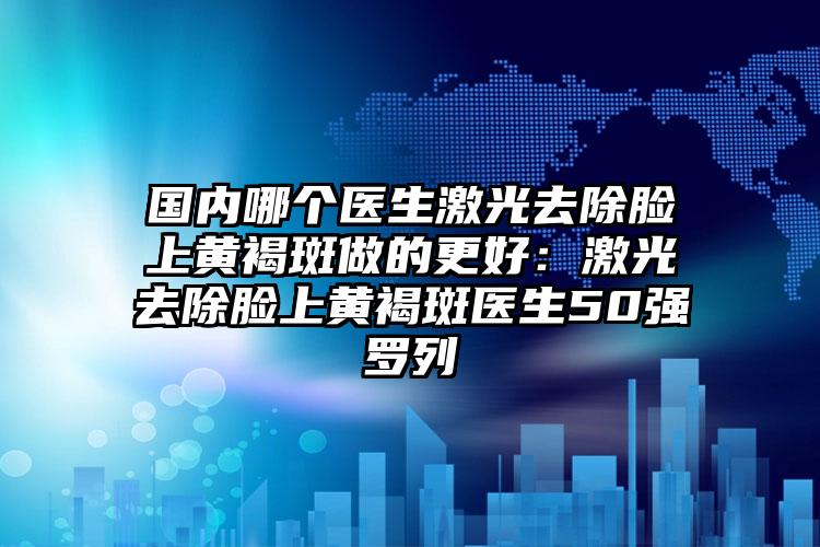 国内哪个医生激光去除脸上黄褐斑做的更好：激光去除脸上黄褐斑医生50强罗列