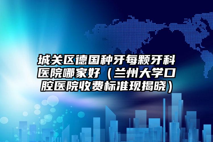 城关区德国种牙每颗牙科医院哪家好（兰州大学口腔医院收费标准现揭晓）