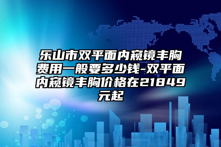 乐山市双平面内窥镜丰胸费用一般要多少钱-双平面内窥镜丰胸价格在21849元起