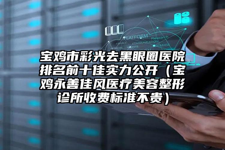宝鸡市彩光去黑眼圈医院排名前十佳实力公开（宝鸡永善佳风医疗美容整形诊所收费标准不贵）