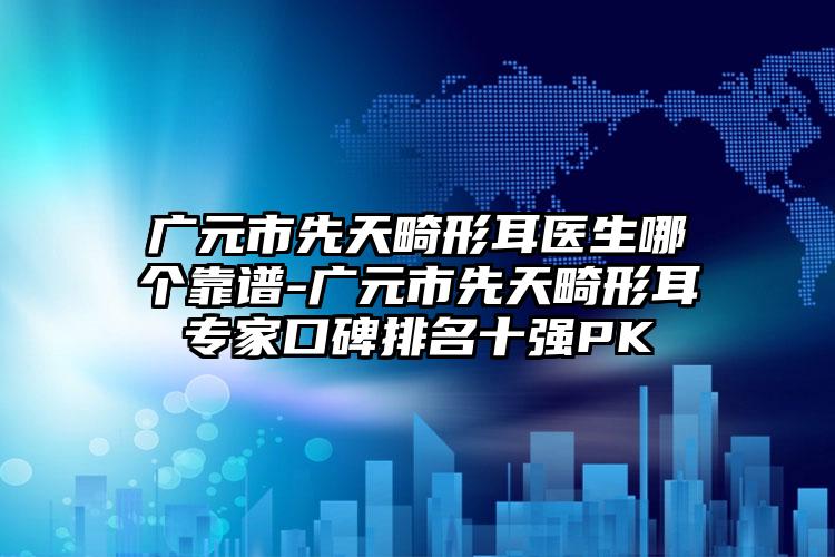 广元市先天畸形耳医生哪个靠谱-广元市先天畸形耳专家口碑排名十强PK