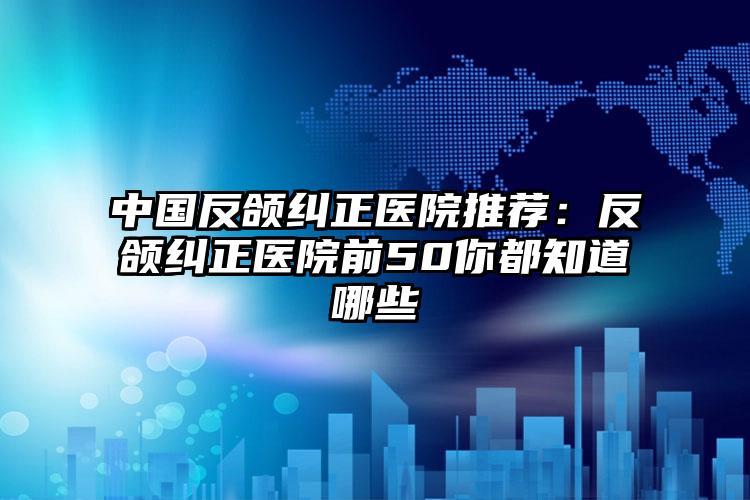 中国反颌纠正医院推荐:反颌纠正医院前50你都知道哪些