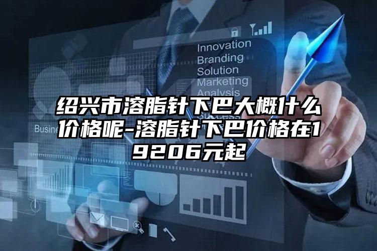 绍兴市溶脂针下巴大概什么价格呢-溶脂针下巴价格在19206元起