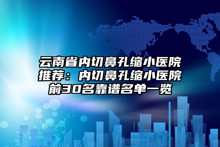 云南省内切鼻孔缩小医院推荐：内切鼻孔缩小医院前30名靠谱名单一览