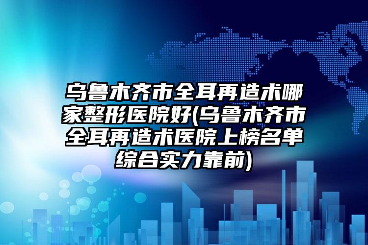 乌鲁木齐市全耳再造术哪家整形医院好(乌鲁木齐市全耳再造术医院上榜名单综合实力靠前)