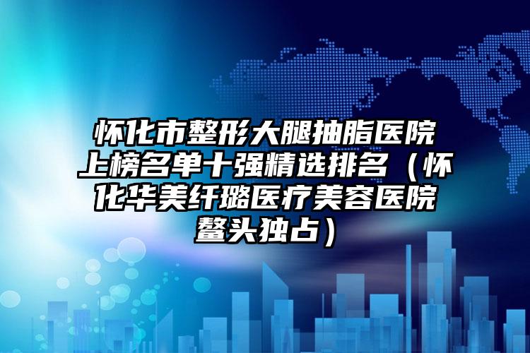 怀化市整形大腿抽脂医院上榜名单十强精选排名（怀化华美纤璐医疗美容医院鳌头独占）