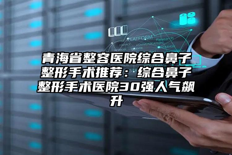 青海省整容医院综合鼻子整形手术推荐：综合鼻子整形手术医院30强人气飙升