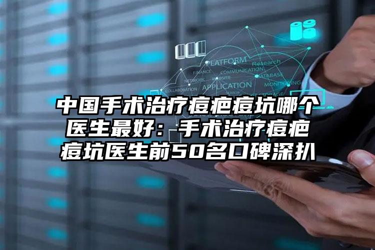 中国手术治疗痘疤痘坑哪个医生最好：手术治疗痘疤痘坑医生前50名口碑深扒