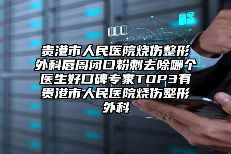 贵港市人民医院烧伤整形外科唇周闭口粉刺去除哪个医生好口碑专家TOP3有贵港市人民医院烧伤整形外科