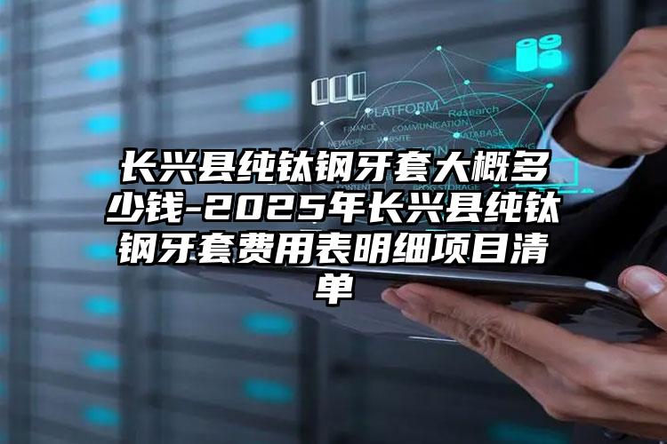 长兴县纯钛钢牙套大概多少钱-2025年长兴县纯钛钢牙套费用表明细项目清单