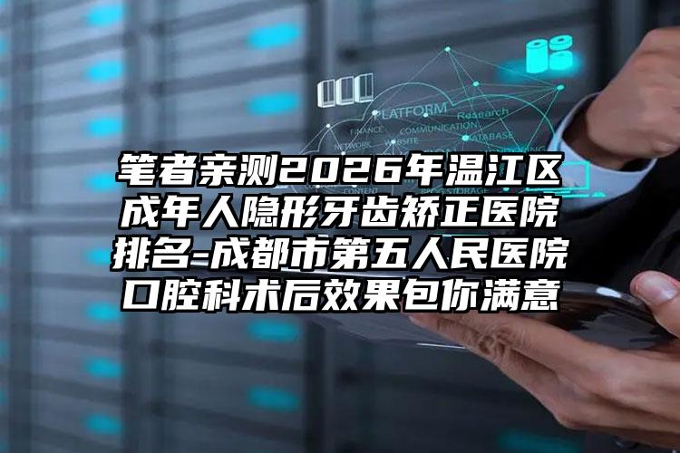 笔者亲测2026年温江区成年人隐形牙齿矫正医院排名-成都市第五人民医院口腔科术后效果包你满意
