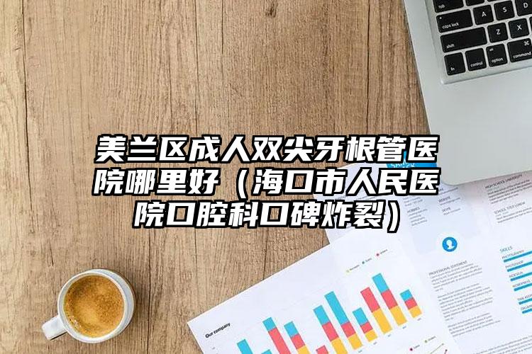 美兰区成人双尖牙根管医院哪里好（海口市人民医院口腔科口碑炸裂）