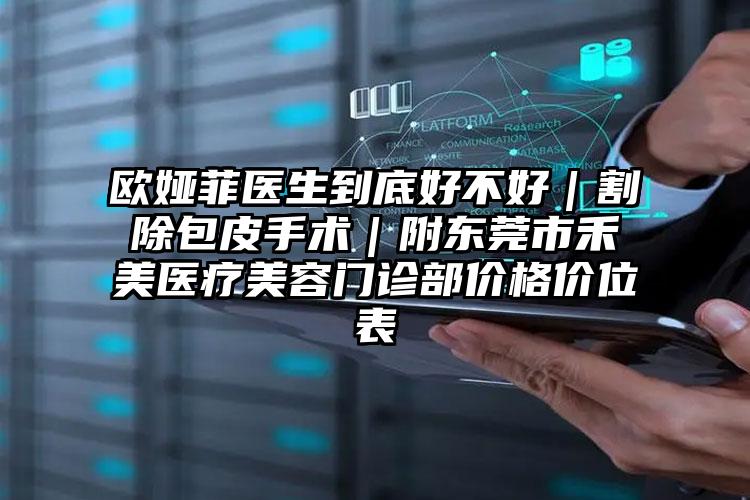 欧娅菲医生到底好不好｜割除包皮手术｜附东莞市禾美医疗美容门诊部价格价位表