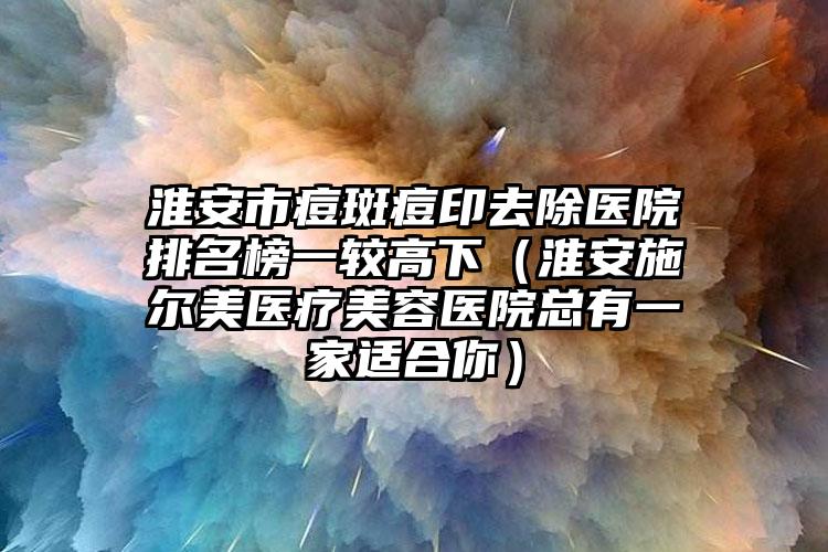 淮安市痘斑痘印去除医院排名榜一较高下（淮安施尔美医疗美容医院总有一家适合你）