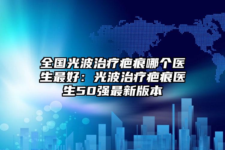 全国光波治疗疤痕哪个医生最好：光波治疗疤痕医生50强最新版本