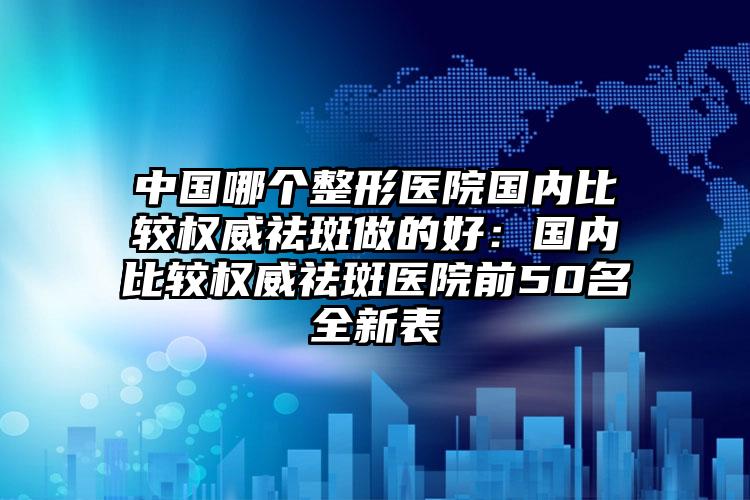 中国哪个整形医院国内比较权威祛斑做的好：国内比较权威祛斑医院前50名全新表