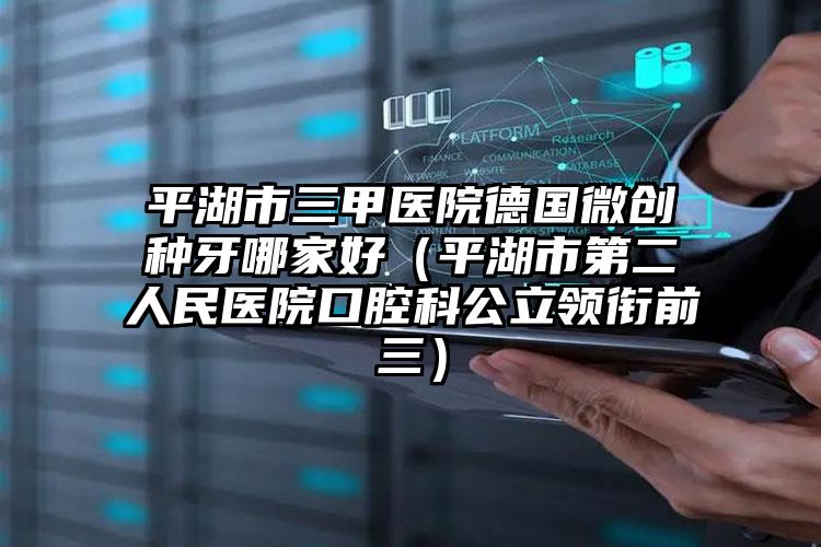 平湖市三甲医院德国微创种牙哪家好(平湖市第二人民医院口腔科公立领衔前三)