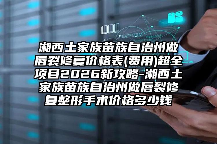 湘西土家族苗族自治州做唇裂修复价格表(费用)超全项目2026新攻略-湘西土家族苗族自治州做唇裂修复整形手术价格多少钱