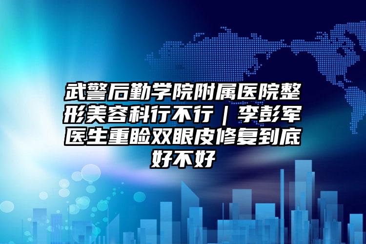 武警后勤学院附属医院整形美容科行不行｜李彭军医生重睑双眼皮修复到底好不好