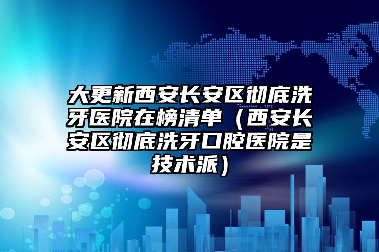 大更新西安长安区彻底洗牙医院在榜清单（西安长安区彻底洗牙口腔医院是技术派）