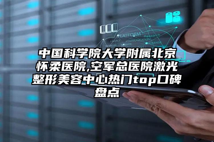 中国科学院大学附属北京怀柔医院,空军总医院激光整形美容中心热门top口碑盘点