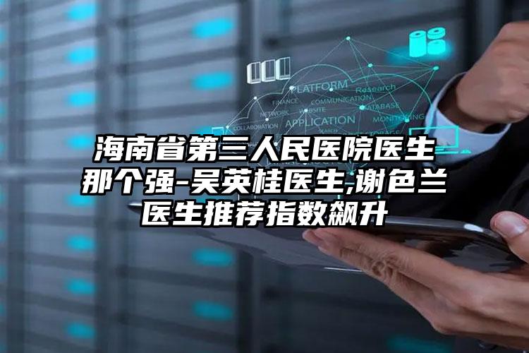 海南省第三人民医院医生那个强-吴英桂医生,谢色兰医生推荐指数飙升