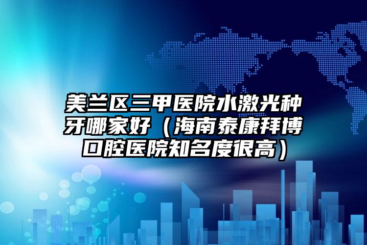 美兰区三甲医院水激光种牙哪家好（海南泰康拜博口腔医院知名度很高）