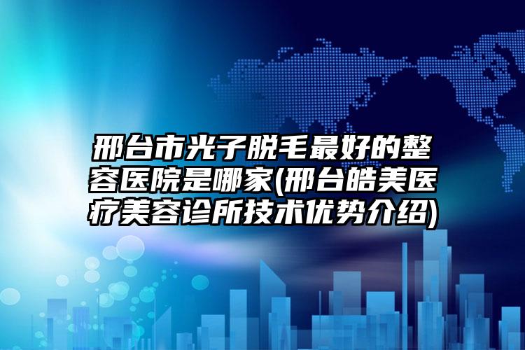 邢台市光子脱毛最好的整容医院是哪家(邢台皓美医疗美容诊所技术优势介绍)