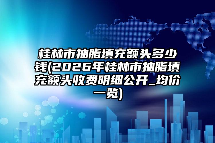 桂林市抽脂填充额头多少钱(2026年桂林市抽脂填充额头收费明细公开_均价一览)