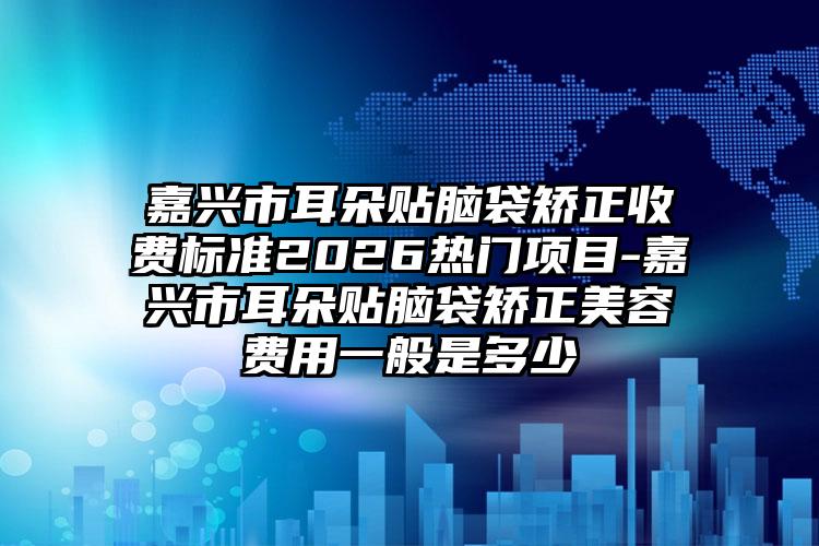 嘉兴市耳朵贴脑袋矫正收费标准2026热门项目-嘉兴市耳朵贴脑袋矫正美容费用一般是多少