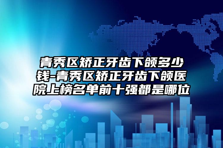 青秀区矫正牙齿下颌多少钱-青秀区矫正牙齿下颌医院上榜名单前十强都是哪位