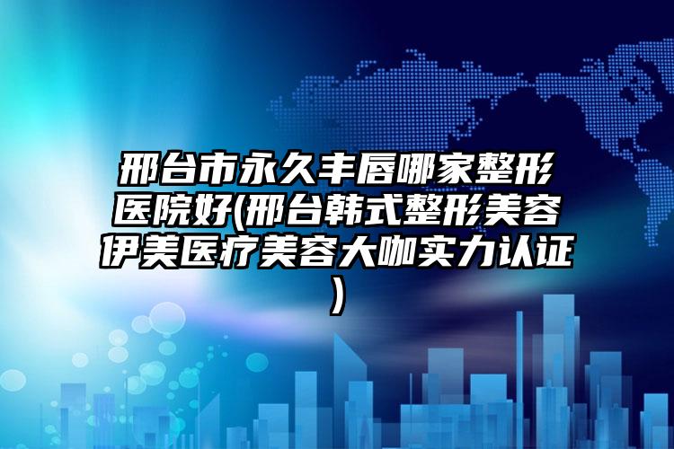 邢台市永久丰唇哪家整形医院好(邢台韩式整形美容伊美医疗美容大咖实力认证)