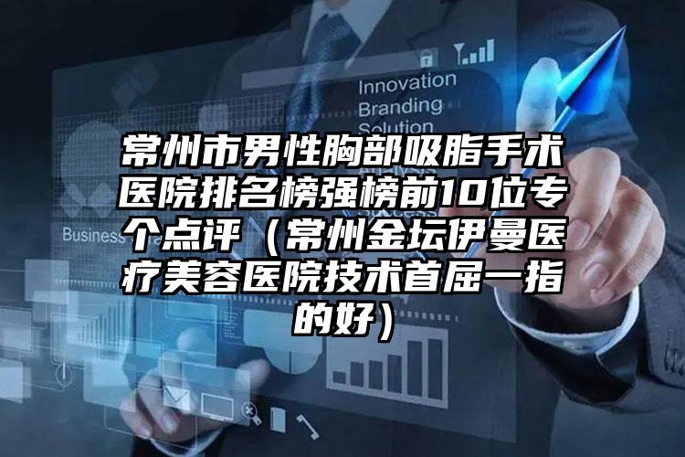 常州市男性胸部吸脂手术医院排名榜强榜前10位专个点评（常州金坛伊曼医疗美容医院技术首屈一指的好）