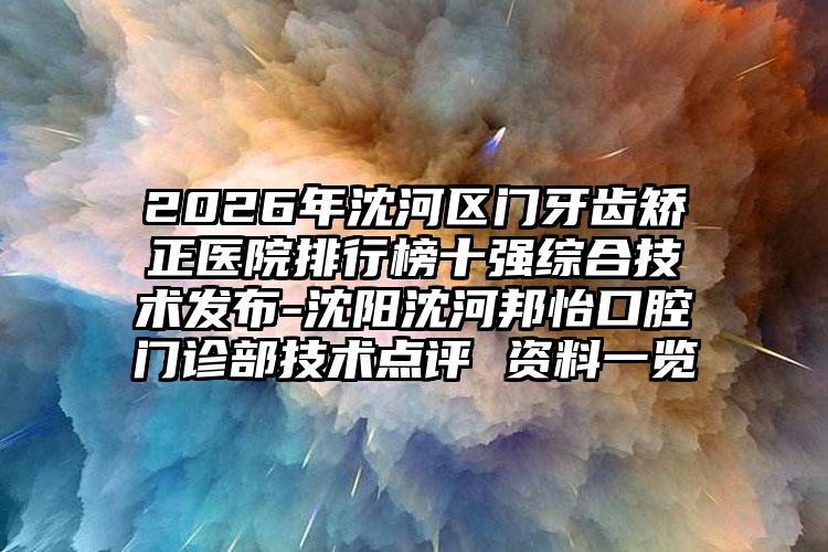 2026年沈河区门牙齿矫正医院排行榜十强综合技术发布-沈阳沈河邦怡口腔门诊部技术点评 资料一览