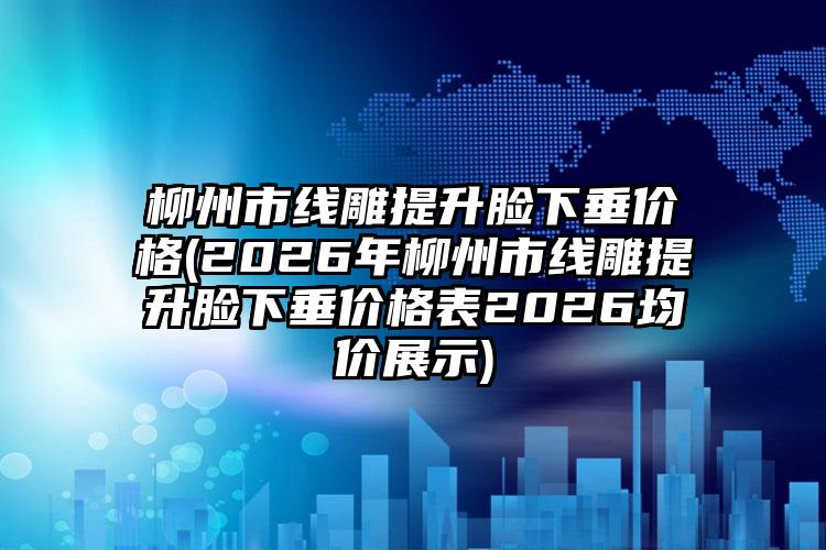 柳州市线雕提升脸下垂价格(2026年柳州市线雕提升脸下垂价格表2026均价展示)