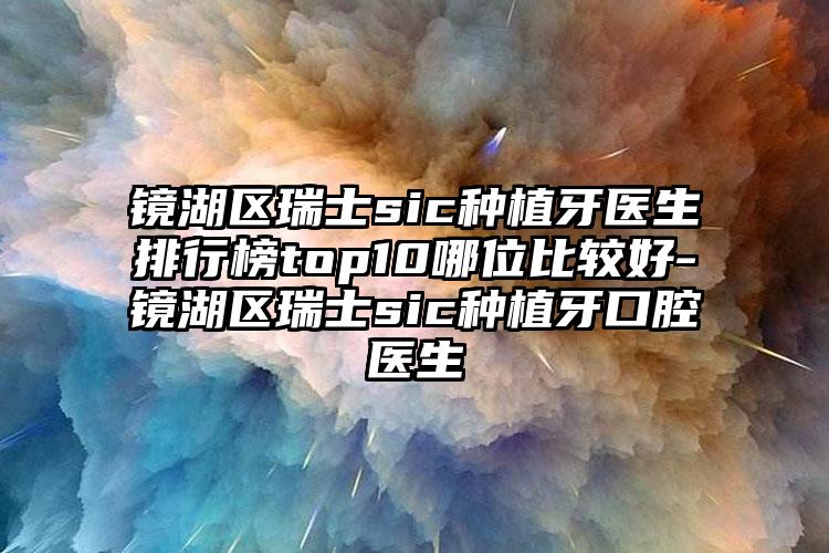 镜湖区瑞士sic种植牙医生排行榜top10哪位比较好-镜湖区瑞士sic种植牙口腔医生