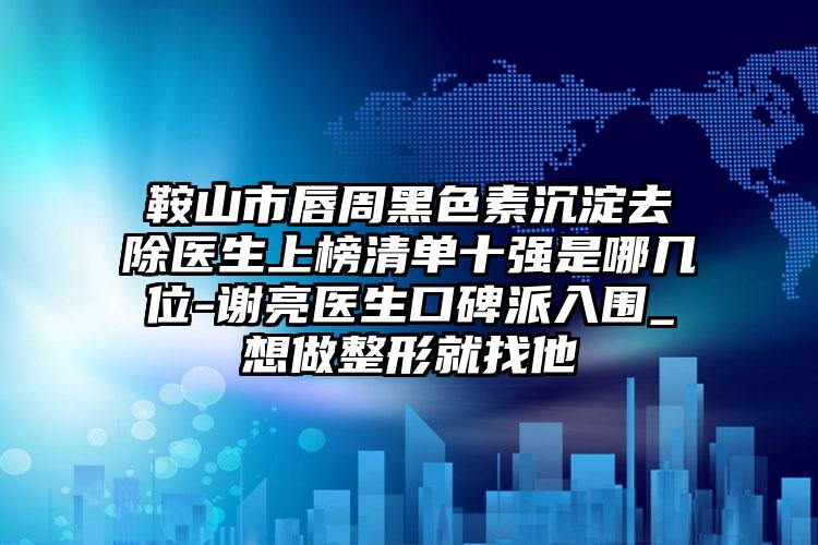 鞍山市唇周黑色素沉淀去除医生上榜清单十强是哪几位-谢亮医生口碑派入围_想做整形就找他