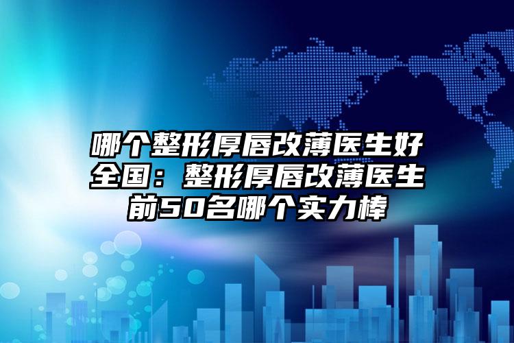 哪个整形厚唇改薄医生好全国：整形厚唇改薄医生前50名哪个实力棒