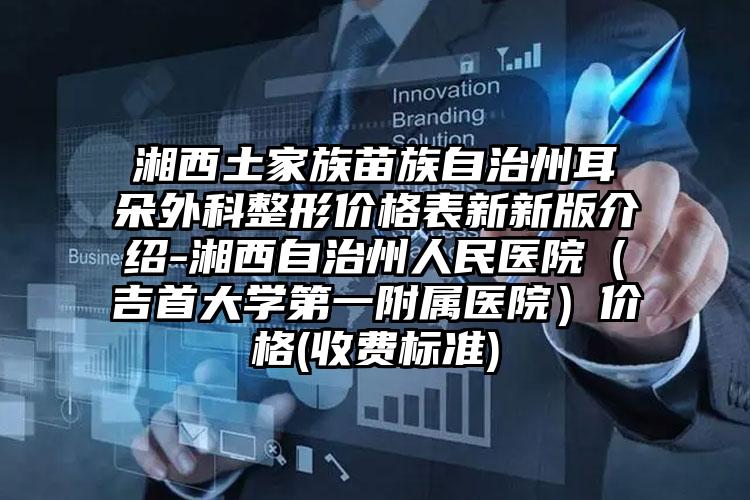 湘西土家族苗族自治州耳朵外科整形价格表新新版介绍-湘西自治州人民医院（吉首大学第一附属医院）价格(收费标准)