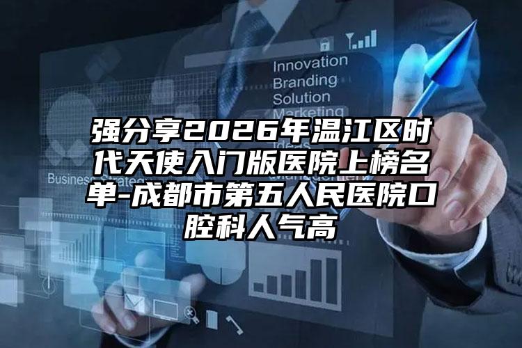 强分享2026年温江区时代天使入门版医院上榜名单-成都市第五人民医院口腔科人气高
