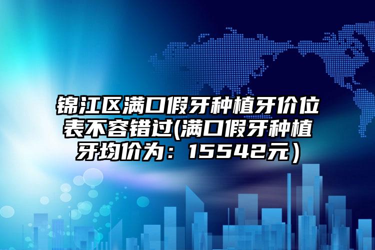 锦江区满口假牙种植牙价位表不容错过(满口假牙种植牙均价为：15542元）